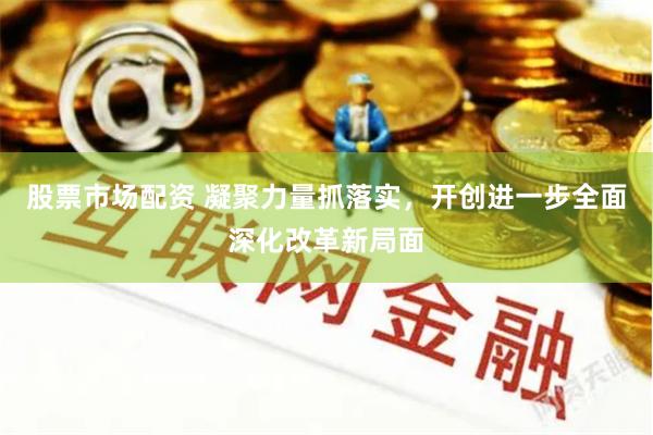 股票市场配资 凝聚力量抓落实，开创进一步全面深化改革新局面