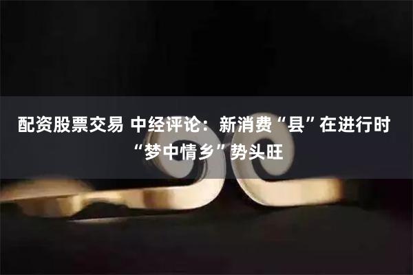 配资股票交易 中经评论：新消费“县”在进行时 “梦中情乡”势头旺