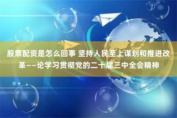 股票配资是怎么回事 坚持人民至上谋划和推进改革——论学习贯彻党的二十届三中全会精神