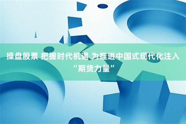 操盘股票 把握时代机遇 为推进中国式现代化注入“期货力量”