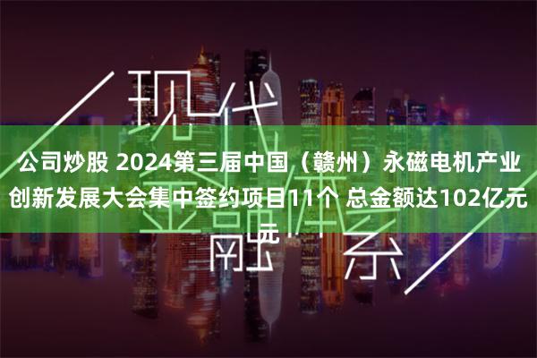 公司炒股 2024第三届中国（赣州）永磁电机产业创新发展大会集中签约项目11个 总金额达102亿元