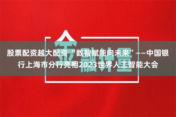 股票配资越大配资 “数智赋能向未来”——中国银行上海市分行亮相2023世界人工智能大会