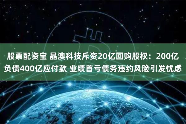 股票配资宝 晶澳科技斥资20亿回购股权：200亿负债400亿应付款 业绩首亏债务违约风险引发忧虑