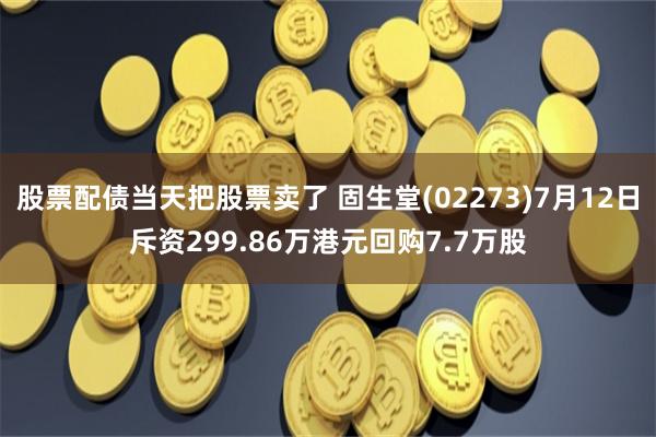 股票配债当天把股票卖了 固生堂(02273)7月12日斥资299.86万港元回购7.7万股