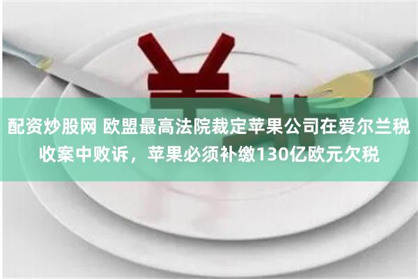 配资炒股网 欧盟最高法院裁定苹果公司在爱尔兰税收案中败诉，苹果必须补缴130亿欧元欠税