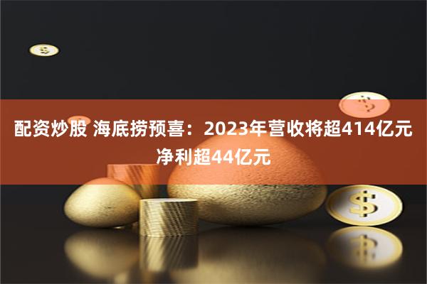 配资炒股 海底捞预喜：2023年营收将超414亿元净利超44亿元