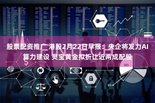 股票配资推广 港股2月22日早报：央企将发力AI算力建设 灵宝黄金拟折让近两成配股