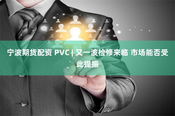 宁波期货配资 PVC | 又一波检修来临 市场能否受此提振