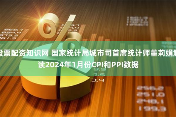 股票配资知识网 国家统计局城市司首席统计师董莉娟解读2024年1月份CPI和PPI数据