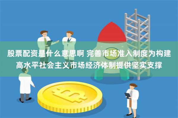 股票配资是什么意思啊 完善市场准入制度为构建高水平社会主义市场经济体制提供坚实支撑