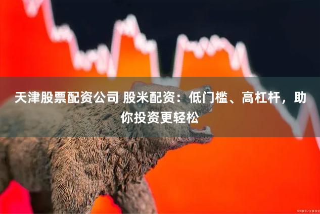 天津股票配资公司 股米配资：低门槛、高杠杆，助你投资更轻松