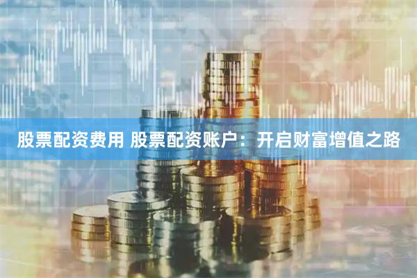 股票配资费用 股票配资账户：开启财富增值之路