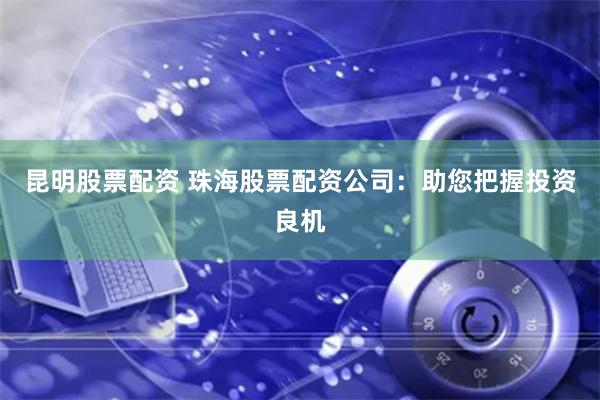昆明股票配资 珠海股票配资公司：助您把握投资良机