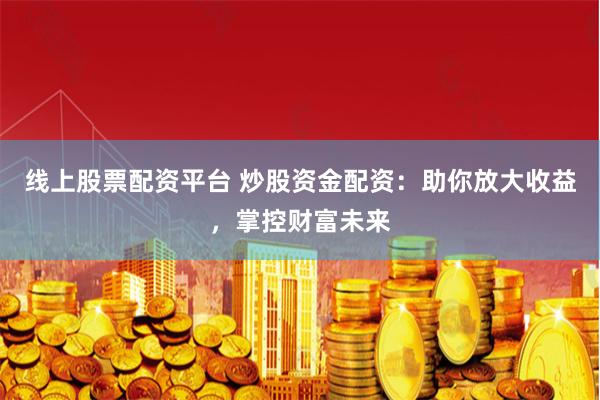 线上股票配资平台 炒股资金配资：助你放大收益，掌控财富未来