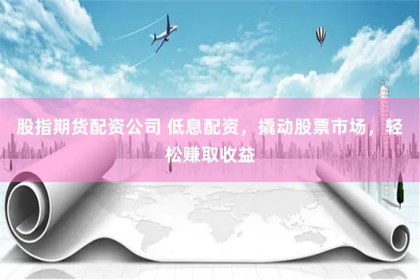 股指期货配资公司 低息配资，撬动股票市场，轻松赚取收益
