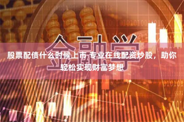 股票配债什么时候上市 专业在线配资炒股，助你轻松实现财富梦想