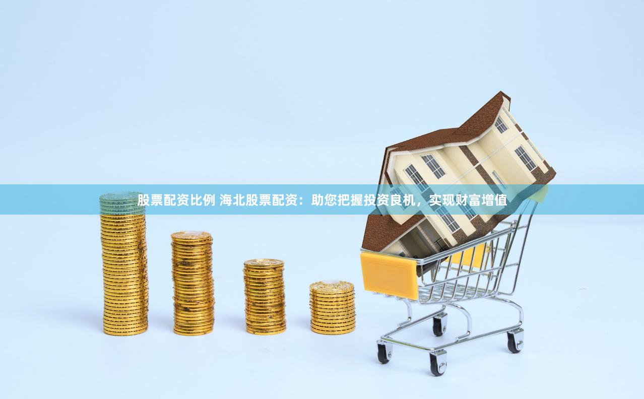 股票配资比例 海北股票配资：助您把握投资良机，实现财富增值