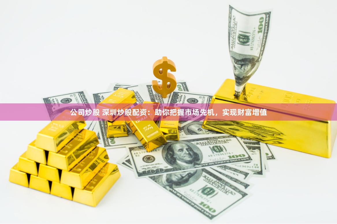 公司炒股 深圳炒股配资：助你把握市场先机，实现财富增值