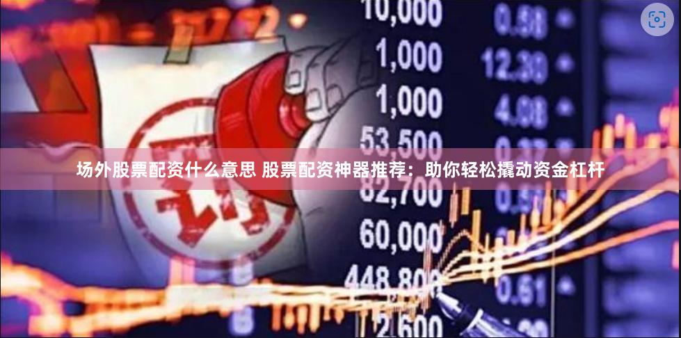 场外股票配资什么意思 股票配资神器推荐：助你轻松撬动资金杠杆
