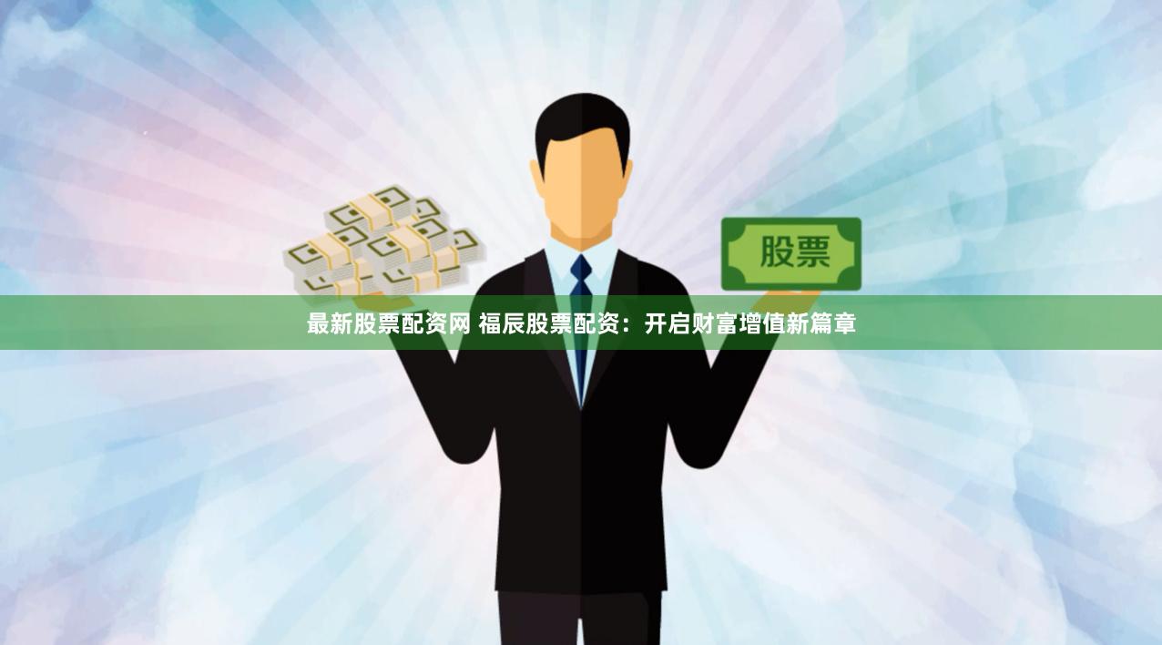 最新股票配资网 福辰股票配资：开启财富增值新篇章