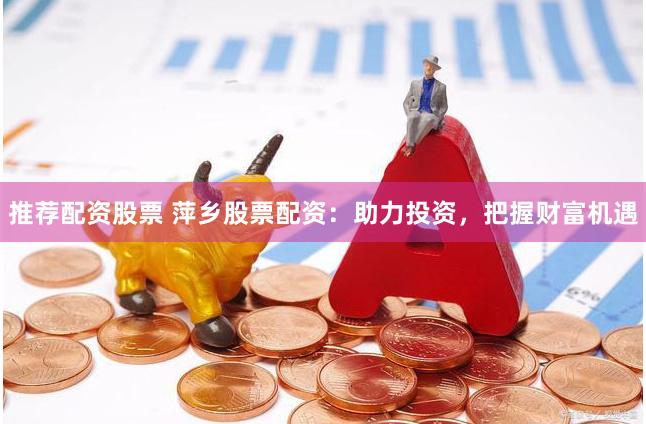 推荐配资股票 萍乡股票配资：助力投资，把握财富机遇