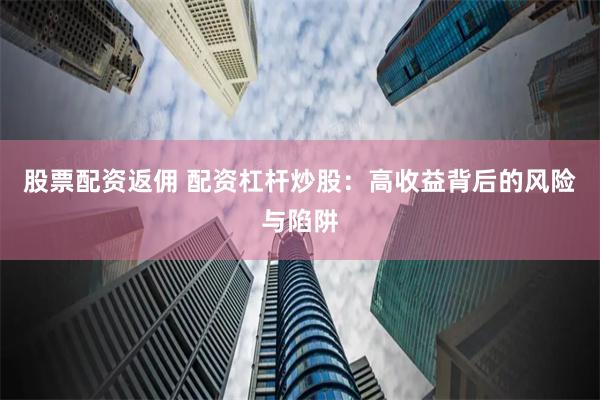 股票配资返佣 配资杠杆炒股：高收益背后的风险与陷阱