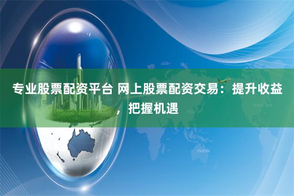 专业股票配资平台 网上股票配资交易：提升收益，把握机遇