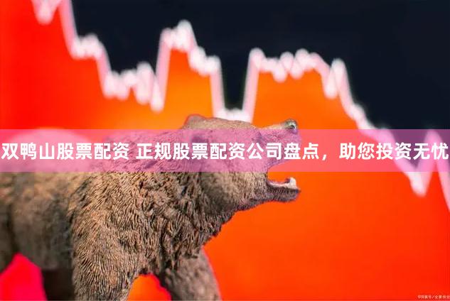 双鸭山股票配资 正规股票配资公司盘点，助您投资无忧