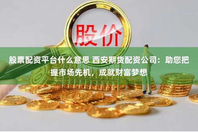 股票配资平台什么意思 西安期货配资公司：助您把握市场先机，成就财富梦想