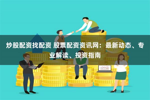 炒股配资找配资 股票配资资讯网：最新动态、专业解读、投资指南