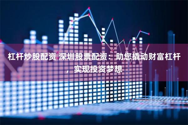 杠杆炒股配资 深圳股票配资：助您撬动财富杠杆，实现投资梦想