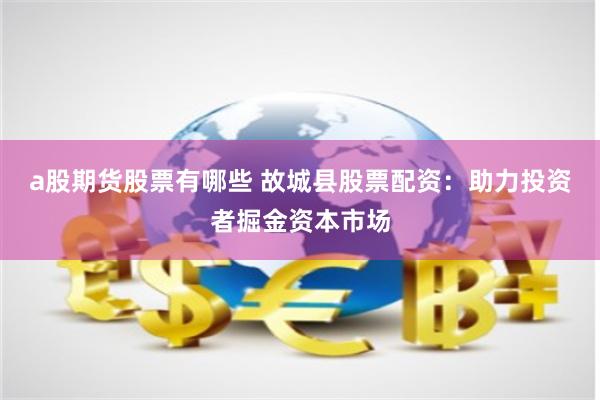 a股期货股票有哪些 故城县股票配资：助力投资者掘金资本市场