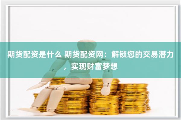 期货配资是什么 期货配资网：解锁您的交易潜力，实现财富梦想