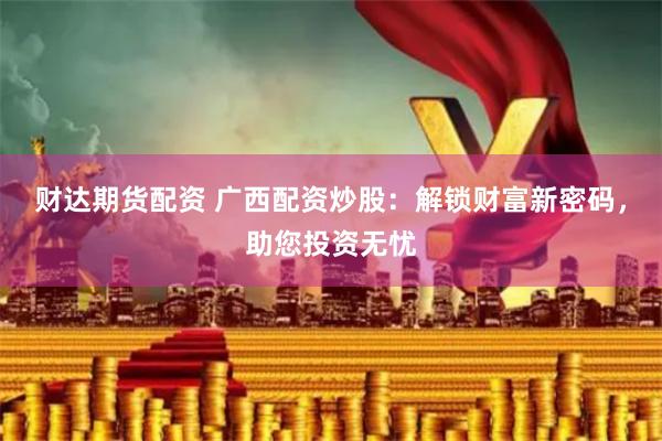 财达期货配资 广西配资炒股：解锁财富新密码，助您投资无忧