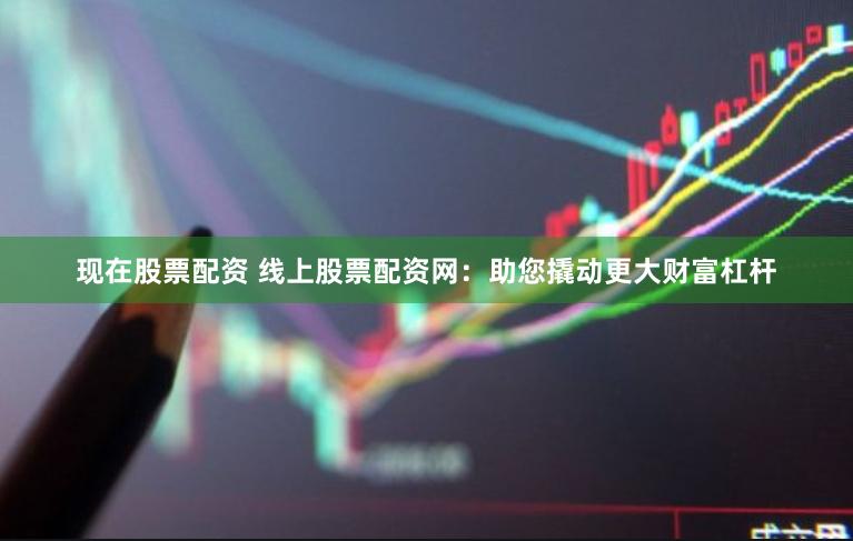 现在股票配资 线上股票配资网:助您撬动更大财富杠杆