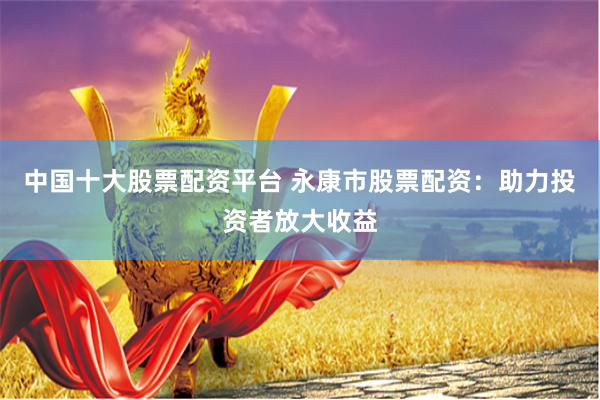 中国十大股票配资平台 永康市股票配资：助力投资者放大收益